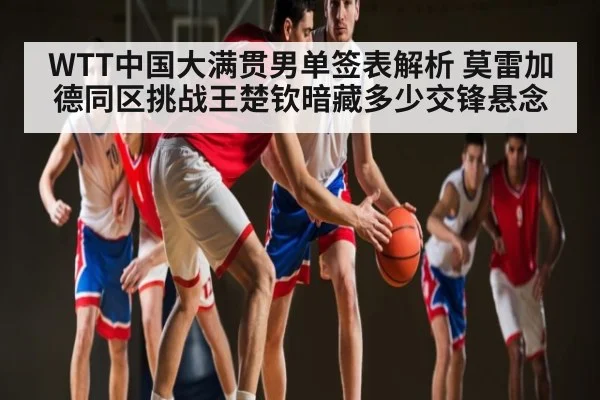 WTT中国大满贯男单签表解析 莫雷加德同区挑战王楚钦暗藏多少交锋悬念 - kaiyun