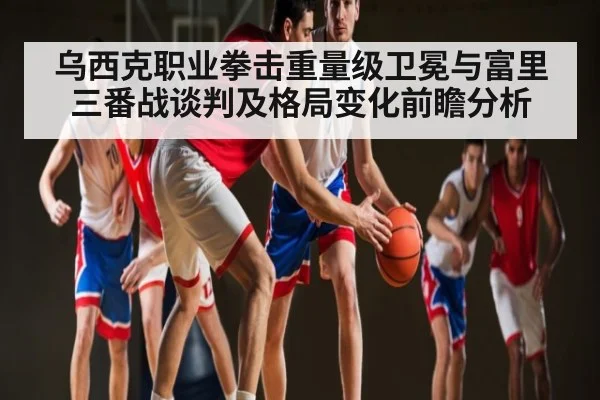 乌西克职业拳击重量级卫冕与富里三番战谈判及格局变化前瞻分析