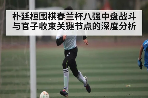 朴廷桓围棋春兰杯八强中盘战斗与官子收束关键节点的深度分析