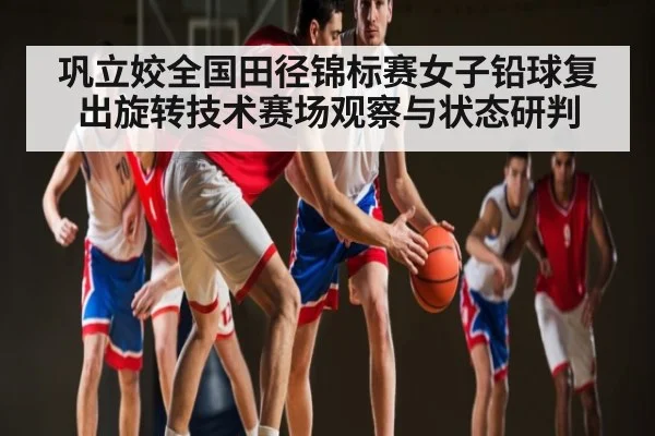 巩立姣全国田径锦标赛女子铅球复出旋转技术赛场观察与状态研判