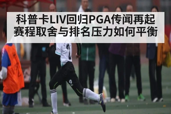 科普卡LIV回归PGA传闻再起 赛程取舍与排名压力如何平衡