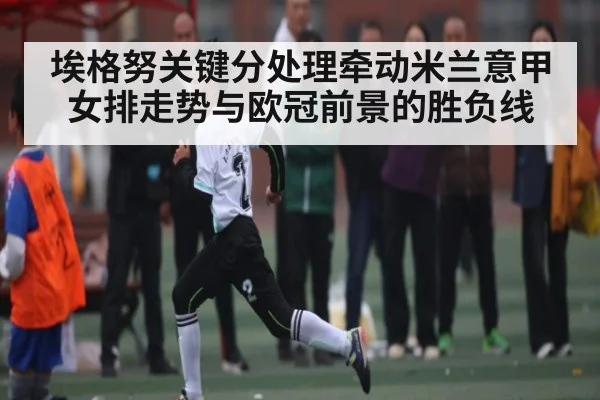 埃格努关键分处理牵动米兰意甲女排走势与欧冠前景的胜负线
