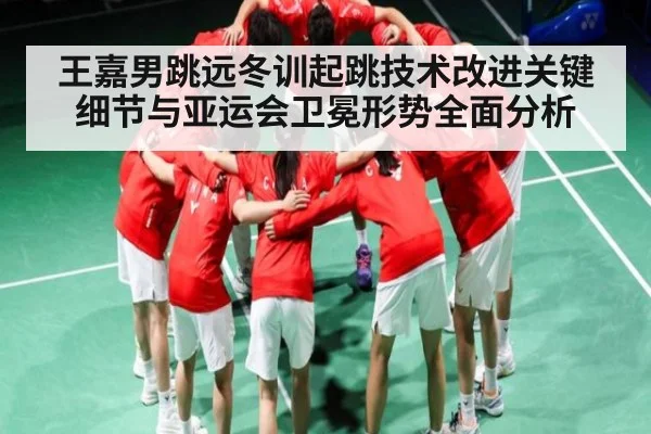 王嘉男跳远冬训起跳技术改进关键细节与亚运会卫冕形势全面分析