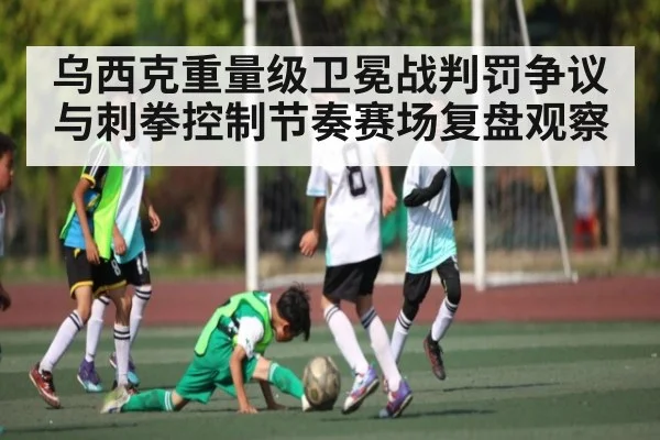 乌西克重量级卫冕战判罚争议与刺拳控制节奏赛场复盘观察