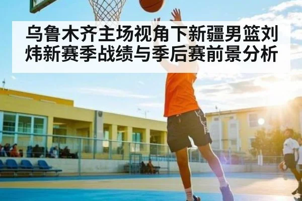 乌鲁木齐主场视角下新疆男篮刘炜新赛季战绩与季后赛前景分析