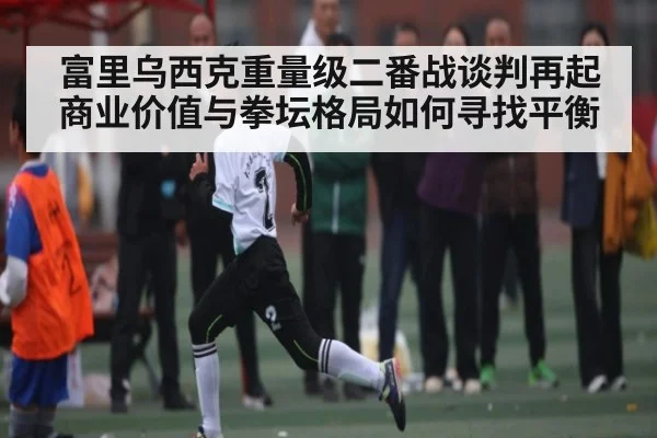 富里乌西克重量级二番战谈判再起商业价值与拳坛格局如何寻找平衡 | kaiyun